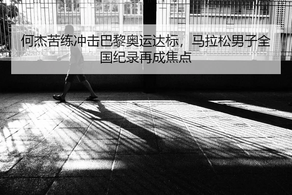何杰苦练冲击巴黎奥运达标，马拉松男子全国纪录再成焦点