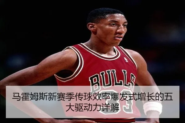 马霍姆斯新赛季传球效率爆发式增长的五大驱动力详解
